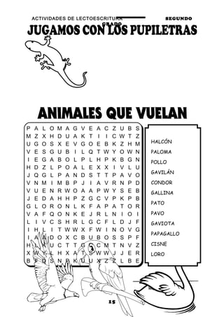 ACTIVIDADES DE LECTOESCRITURA SEGUNDO
GRADO
15
HALCÓN
PALOMA
POLLO
GAVILÁN
CONDOR
GALLINA
PATO
PAVO
GAVIOTA
PAPAGALLO
CISNE
LORO
P A L O M A G V E A C Z U B S
M Z X H D U A K T I I C W T Z
U G O S X E V G O E B K Z H M
V E S G U B I L Q T W Y O W N
I E G A B O L P L H P K B G N
H D Z L P O A L E X X I V L U
J Q G L P A N D S T T P A V O
V N M I M B P J I A V R N P D
V U E N R W O A A P W Y S E B
J E D A H H P Z G C V P K P B
G L O R O N L K F A P A T O R
V A F Q O N K E J R L N I O I
L I V C S H R L G C F L D J F
I H L I T W W X F W I N O V G
I A A D O X C B U B O S S P F
H L K U C T T G C C M T N V Z
X W Y L H X A T S W W J J E R
B F D S N P K U U X Z Z L B E
 