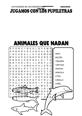 ACTIVIDADES DE LECTOESCRITURA SEGUNDO
GRADO
16
ORCA
DELFÍN
TIBURÓN
TORTUGA
ANCHOA
ANGUILA
ATÚN
CABALLA
JUREL
RAYA
SALMONES
CORVINA
S C O R V I N A A L Q Y K M S
A H N K R V D C X N X A L R D
L N C A B A L L A Y G E M G W
M K C S X X C G Q P R U R E X
O B O H J X O P G U L C I T X
N N T S O L O L J L B D T L C
E L O I J A W O H X X J Z R A
S S G D L R Y T Z U V J C X J
U G S G M A O L Q C W F C T E
C B O W G Y B Q A A D P T N F
I G W L K A A T I S G Y O E N
O G J G K A O P Q F A T R J L
Y Z C J P F K D H H I F T Q B
O H J R R M T A I T I M U A L
K A T U N Z O R C A V J G J F
I P U O S H L X C S S Q A Q R
T I B U R O N T M H G P L Z O
U X S X R V P D E L F I N N B
 