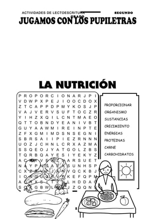 ACTIVIDADES DE LECTOESCRITURA SEGUNDO
GRADO
17
PROPORCIONAR
ORGANISMO
SUSTANCIAS
CRECIMIENTO
ENERGIAS
PROTEINAS
CARNE
CARBOHIDRATOS
PAN
LECHE
MINERALES
VITAMINAS
P R O P O R C I O N A R J P I
V D W P X P E J I O O C D O X
Z T C A P P D P M Y K O S J P
V A J V E R V S U F T O C Z R
Y I H Z X Q I L C N T M A E O
Q T T O B N D Y E A N I V B T
G U Y A A W M I R E I N P T E
Z F X G M I M D S N S E G N I
S B R S A I I P I E Z R N N N
U O Z J C H N L C R X A Z M A
S S Q E O J Y A T G O L Z B S
T Q R B Q A Y E S I Y E K Y Z
A C R Y V E X Z U A R S U E T
N A Y P N S A E A S U N H S P
C X Z R V P J A N V Q C K B J
I O A Q U J K V P K E F Q P M
A C R X S I T Z H L H D D A O
S O X G B W L W J J Z Q Q N S
 