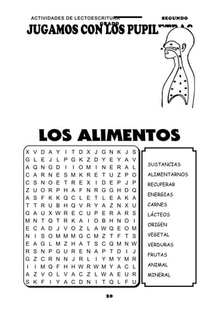 ACTIVIDADES DE LECTOESCRITURA SEGUNDO
GRADO
20
SUSTANCIAS
ALIMENTARNOS
RECUPERAR
ENERGIAS
CARNES
LÁCTEOS
ORIGEN
VEGETAL
VERDURAS
FRUTAS
ANIMAL
MINERAL
X V D A Y I T D X J G N K J S
G L E J L P G K Z D Y E Y A V
A Q N G D I I O M I N E R A L
C A R N E S M K R E T U Z P O
C S N O E T R E X I D E P J P
Z U O R P H A F N R G G H D Q
A S F K K Q C L E T L E A K A
T T R U B H Q V R Y A Z N X U
G A U X W R E C U P E R A R S
M N T Q T R K A I O B H N O I
E C A D J V O Z L A W Q E O M
N I S O M M M G C M Z T F T S
E A G L M Z H A T S C Q M N W
R S N P G U R E N A P T D I J
G Z C R N N J R L I Y M Y M R
I I M Q F H H W R W M Y A C L
A Z V O L V A C Z L W A E U R
S K F I Y A C D N I T Q L F U
 