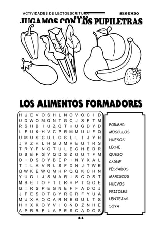 ACTIVIDADES DE LECTOESCRITURA SEGUNDO
GRADO
21
FORMAR
MÚSCULOS
HUESOS
LECHE
QUESO
CARNE
PESCADOS
MARISCOS
HUEVOS
FRIJOLES
LENTEJAS
SOYA
H U E V O S H L N O V O C I D
U D W O M Q N T G C J S F T M
R S H B I U Z Q T H U G D Y D
L F U K H V C P R M M U U F Q
U M U S C U L O S L L I J Y R
J V Z H L H G J M V E U T R S
T R Y F N G T U L E C H E D R
O S E F G Y Q D S Z O U T F M
O I D S O Y B E P I N Y X A L
T I L A V R L S F D N J T W E
Q W K E W O M H P Q Q K C H N
Y U G I J S M A R I S C O S T
M B E I O F T L R H P T Q Q E
Q I R S P E G N E F F A D O J
J F E S O T G Y R C R F Y U A
M U X A O C A R N E G U L T S
H H X K O Y V I C N D Z N H E
A P R R F L A P E S C A D O S
 