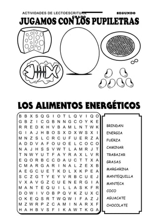 ACTIVIDADES DE LECTOESCRITURA SEGUNDO
GRADO
22
BRINDAN
ENERGIA
FUERZA
CAMINAR
TRABAJAR
GRASAS
MARGARINA
MANTEQUILLA
MANTECA
COCO
AGUACATE
CHOCOLATE
B B X S Q G I O T L Q V I Q O
G B Z I C G B N N G C O Y K E
R R E D K H V B A M L N T W K
G I A J H B O S X D X W S X I
M N Z S L C R C U F U E R Z A
A D D V A F O U O E L C O C O
N A J H S S V W T L A M R J T
T N W Y U T F A Y R A X L V R
E Q O R B C C D A U C T T X A
C M A R G A R I N A L Z E X B
A E G C U E T K D L X K P E A
S C Z G T Y E Y V R B C U E J
V X A V G Z C U E N E R G I A
M A N T E Q U I L L A S K F R
D O W I V O B P Q V K Z U X C
O K E Q S R T W Q W I F A Z J
M Z W R P Z C A M I N A R X F
H A H B V S F I K A W T K G A
 