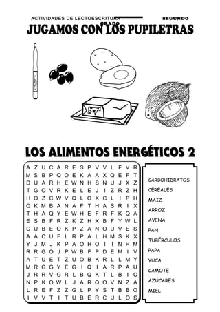 ACTIVIDADES DE LECTOESCRITURA SEGUNDO
GRADO
23
CARBOHIDRATOS
CEREALES
MAIZ
ARROZ
AVENA
PAN
TUBÉRCULOS
PAPA
YUCA
CAMOTE
AZÚCARES
MIEL
A Z U C A R E S P V V L F V R
M S B P Q O E K A A X Q E F T
D U A R H E W N H S N U J X Z
T G O V R K E L E J I Z R Z H
H O Z C W V Q L O X C L I P H
Q K M B A N A F T H A S R I X
T H A Q Y E W H E F R F K Q A
E S B F R Z K Z H X B F Y W L
C U B E O K P Z A N O U V E S
A A C U F L R P A L H M S K X
Y J M J K P A O H O I I N H M
R R G O J P W B F P D E M I V
A T U E T Z U O B K R L L M Y
M R G G Y E G I Q I A R P A U
J R R V G R L B Q K T L B I C
N P K O W L J A R Q O V N Z A
L R E F Z Z G L P Y S T B B O
I V V T I T U B E R C U L O S
 