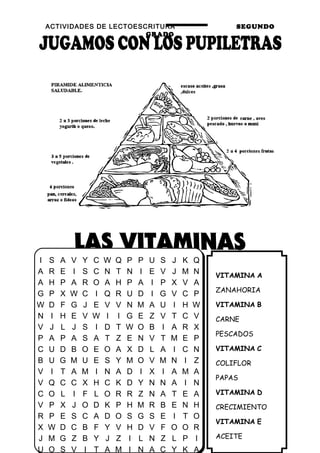 ACTIVIDADES DE LECTOESCRITURA SEGUNDO
GRADO
26
VITAMINA A
ZANAHORIA
VITAMINA B
CARNE
PESCADOS
VITAMINA C
COLIFLOR
PAPAS
VITAMINA D
CRECIMIENTO
VITAMINA E
ACEITE
I S A V Y C W Q P P U S J K Q
A R E I S C N T N I E V J M N
A H P A R O A H P A I P X V A
G P X W C I Q R U D I G V C P
W D F G J E V V N M A U I H W
N I H E V W I I G E Z V T C V
V J L J S I D T W O B I A R X
P A P A S A T Z E N V T M E P
C U D B O E O A X D L A I C N
B U G M U E S Y M O V M N I Z
V I T A M I N A D I X I A M A
V Q C C X H C K D Y N N A I N
C O L I F L O R R Z N A T E A
V P X J O D K P H M R B E N H
R P E S C A D O S G S E I T O
X W D C B F Y V H D V F O O R
J M G Z B Y J Z I L N Z L P I
U O S V I T A M I N A C Y K A
 