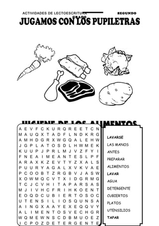 ACTIVIDADES DE LECTOESCRITURA SEGUNDO
GRADO
27
LAVARSE
LAS MANOS
ANTES
PREPARAR
ALIMENTOS
LAVAR
AGUA
DETERGENTE
CUBIERTOS
PLATOS
UTENSILIOS
TAPAR
A E V F C K U R Q R E E T C N
M A U Q X T A D F L N D K R G
A M H D G R X W G Q A L E H W
J G P L A T O S D L H W M E K
K U U P J P R L M J V Z F Y I
F N E A I M E A N T E S L P F
A R A X K Z E V T Y Z X A L S
P U U R Y A G A L X V K V A E
P C O O B T Z R G B V J A S W
X O W M Q C V T X I D G R M G
T C J C V H I T A P A R S A S
M J I V H C F R I H K O E N T
E O Q D C U B I E R T O S O C
U T E N S I L I O S Q U N S A
A I N G X A A Y E X E Q Q V Y
A L I M E N T O S V E C H G R
W Q M E W N S C D B M U O E Z
I C P O Z D E T E R G E N T E
 