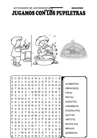 ACTIVIDADES DE LECTOESCRITURA SEGUNDO
GRADO
28
ALIMENTOS
EMPACADOS
PAPAS
FRITAS
CHIZITOS
CARAMELOS
CHOCOLATES
QUITAN
APETITO
MUCHA SAL
GRASAS
QUÍMICOS
U C B C R K X N U I S D Y I B
X U H L A U Q Z U O P C F H L
U G V Q A R Q H C E X H M D O
Q T R N U O A I G Y C I Y I M
E E R A Z I M M W U E Z R W T
P C I J S I T W E D O I K I S
A H M W U A T A Y L L T X U S
C K L Q S E S R N G O O I A A
J H O S Q B M U E T O S P Z K
P X O G A S L P Z R B A Z X Q
P D I C T R G O A W P C W H V
E V C K O A W M U C H A S A L
F D C J A L P E K P A W J Z S
R Q R C X H A E Y Y D D Y H O
I K A G V Y W T T Y T R O V L
T D F Y W P D V E I E H L S W
A L I M E N T O S S T I P L V
S T P C N U O M V T U O S H G
 