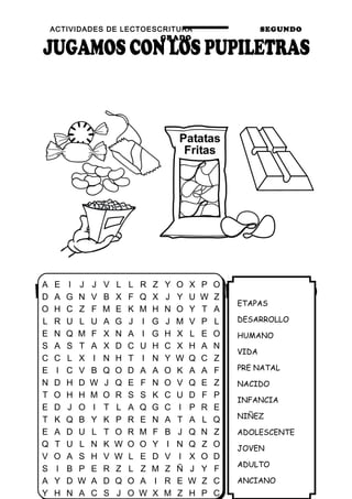 ACTIVIDADES DE LECTOESCRITURA SEGUNDO
GRADO
29
ETAPAS
DESARROLLO
HUMANO
VIDA
PRE NATAL
NACIDO
INFANCIA
NIÑEZ
ADOLESCENTE
JOVEN
ADULTO
ANCIANO
A E I J J V L L R Z Y O X P O
D A G N V B X F Q X J Y U W Z
O H C Z F M E K M H N O Y T A
L R U L U A G J I G J M V P L
E N Q M F X N A I G H X L E O
S A S T A X D C U H C X H A N
C C L X I N H T I N Y W Q C Z
E I C V B Q O D A A O K A A F
N D H D W J Q E F N O V Q E Z
T O H H M O R S S K C U D F P
E D J O I T L A Q G C I P R E
T K Q B Y K P R E N A T A L Q
E A D U L T O R M F B J Q N Z
Q T U L N K W O O Y I N Q Z O
V O A S H V W L E D V I X O D
S I B P E R Z L Z M Z Ñ J Y F
A Y D W A D Q O A I R E W Z C
Y H N A C S J O W X M Z H P C
 