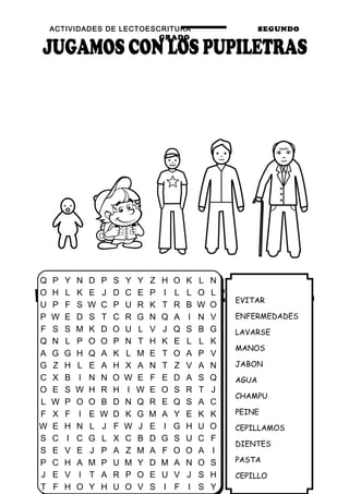 ACTIVIDADES DE LECTOESCRITURA SEGUNDO
GRADO
30
EVITAR
ENFERMEDADES
LAVARSE
MANOS
JABON
AGUA
CHAMPU
PEINE
CEPILLAMOS
DIENTES
PASTA
CEPILLO
Q P Y N D P S Y Y Z H O K L N
O H L K E J D C E P I L L O L
U P F S W C P U R K T R B W O
P W E D S T C R G N Q A I N V
F S S M K D O U L V J Q S B G
Q N L P O O P N T H K E L L K
A G G H Q A K L M E T O A P V
G Z H L E A H X A N T Z V A N
C X B I N N O W E F E D A S Q
O E S W H R H I W E O S R T J
L W P O O B D N Q R E Q S A C
F X F I E W D K G M A Y E K K
W E H N L J F W J E I G H U O
S C I C G L X C B D G S U C F
S E V E J P A Z M A F O O A I
P C H A M P U M Y D M A N O S
J E V I T A R P O E U V J S H
T F H O Y H U O V S I F I S Y
 