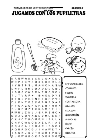 ACTIVIDADES DE LECTOESCRITURA SEGUNDO
GRADO
31
ENFERMEDADES
COMUNES
FIEBRE
VARICELA
CONTAGIOSA
GRANOS
PICAZÓN
SARAMPIÓN
MANCHAS
ROJO
CARIES
DIENTES
M A N W N W B C M C G X X D C
W R P Z K Y F U X X H D R L O
I Y B T P S U M A N C H A S M
E N F E R M E D A D E S A B U
I B G S V W F R N E B S N Q N
T J T V R F X I B H O M D Y E
K F U L V H C N E I C P V V S
D I E N T E S C G B B B O A F
P I C A Z O N A H E R F H R K
F J B B M Z T K R B M E E I H
R W R L Z N L J S A M E M C K
M O J V O V A S N V M U S E P
Q X J C T K O M B N I P L L X
C H F O W N Q S X E L R I A Z
S C J G A I R C A R I E S O I
A Q R R G C G J I H A W E T N
I X G K J K C T K G H I P K G
E J O W H K Q K F O Q R C G W
 