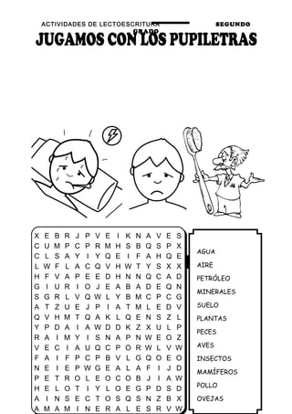 ACTIVIDADES DE LECTOESCRITURA SEGUNDO
GRADO
32
AGUA
AIRE
PETRÓLEO
MINERALES
SUELO
PLANTAS
PECES
AVES
INSECTOS
MAMÍFEROS
POLLO
OVEJAS
X E B R J P V E I K N A V E S
C U M P C P R M H S B Q S P X
C L S A Y I Y Q E I F A H Q E
L W F L A C Q V H W T Y S X X
H F V A P E E D H N N Q C A D
G I U R I O J E A B A D E Q N
S G R L V Q W L Y B M C P C G
A T Z U E J P I A T M L E D V
Q V H M T Q A K L Q E N S Z L
Y P D A I A W D D K Z X U L P
R A I M Y I S N A P N W E O Z
V E C I A U Q C P O R W L V W
F A I F P C P B V L G Q O E O
N E I E P W G E A L A F I J D
P E T R O L E O C O B J I A W
H E L O T I Y L O E G P D S D
A I N S E C T O S Q S N Z B X
A M A M I N E R A L E S R V W
 