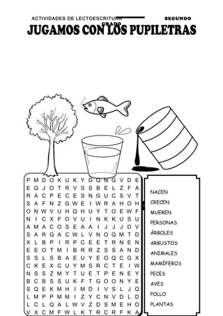 ACTIVIDADES DE LECTOESCRITURA SEGUNDO
GRADO
33
NACEN
CRECEN
MUEREN
PERSONAS
ÁRBOLES
ARBUSTOS
ANIMALES
MAMÍFEROS
PECES
AVES
POLLO
PLANTAS
P M D O K U K Y D Q N G V D E
E Q J O T R V S S B E L Z F A
R A C P E C E S N G U C S V T
S A F N Z G W E I W R A H O H
O N W V U H Q H U Y T O E W F
N I C X F O V U I N K K U S U
A M A C O S E A A I J J J D V
S A R Q A C W L V N O Q M T D
X L B P I R P C E E T R N E N
E E O T M I B R R Z S S A N D
S S L S B A E U Y E O Q C G X
C K E X C U Y M S R C T E I W
N S S Z M Y T U E T P E N E Y
B C B S S U K F T G O O N Y E
S Q E K M H I M D I V S L J Q
L M P P M M I Z Y C N V D L D
L C L Q A L W V Z D S M E H O
V X C M F W L K T R C R F K A
 