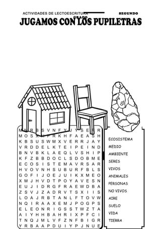 ACTIVIDADES DE LECTOESCRITURA SEGUNDO
GRADO
35
ECOSISTEMA
MEDIO
AMBIENTE
SERES
VIVOS
ANIMALES
PERSONAS
NO VIVOS
AIRE
SUELO
VIDA
TIERRA
M M R B S V N F Y J Y S E R R
M O S X H P R K H F A E A S H
K B S U S W M X V E R R J A Y
V R D D E L K T E I P E I N D
B N V B K L A E Q L V S H I P
K F Z B B D O C L S D O B M E
E C O S I S T E M A V R S A R
H V O V N H S U B U R F B L S
G O F I J O E J U I K X M E O
X M J H V D T P O Y A V E S N
E U J I D R G F R A E W D B A
Z S V J Z A D R V T S X I I S
L O A J R B T A N L F T O V W
N Q I R A A X E M J P O G P S
E L E O N R I G S S T W Z T A
A I Y H H B A H R I X P F C I
T N Q J M L V F Z N F B I G R
Y R B A A P D U I Y P J N U E
 
