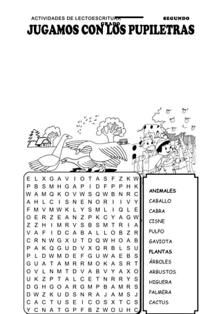 ACTIVIDADES DE LECTOESCRITURA SEGUNDO
GRADO
36
ANIMALES
CABALLO
CABRA
CISNE
PULPO
GAVIOTA
PLANTAS
ÁRBOLES
ARBUSTOS
HIGUERA
PALMERA
CACTUS
E L X G A V I O T A S F Z K W
P B S M H G A P I D F P P H K
W A M Q K O V W S Q W B N R C
A H L C I S N E N O R I I V Y
F M V M W K L Y S M L I Q L E
O E R Z E A N Z P K C Y A G W
Z Z H I M R V S B S M T R I A
V A F I D C A B A L L O B Z R
C R N W G X U T D Q W H O A B
P A K Q G U D V X Q R B L S U
P L D W M D E F G U W A E B S
G U A T A M R R M O K A S R T
O V L N M T D V A B V Y A X O
U K Z P T A L C E T N R R Y S
D G H G O A R G M P B A M R S
D W Z K U D S N R A J A M S J
C A C T U S E I C O S X T C S
Y C N A T G P F B Z W O U H C
 