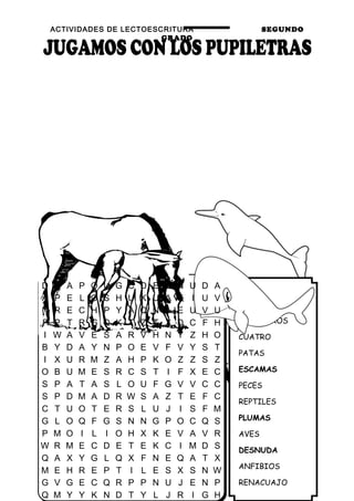 ACTIVIDADES DE LECTOESCRITURA SEGUNDO
GRADO
39
PELOS
MAMÍFEROS
CUATRO
PATAS
ESCAMAS
PECES
REPTILES
PLUMAS
AVES
DESNUDA
ANFIBIOS
RENACUAJO
D B A P O U G C D E S N U D A
A P E L O S H U K U A K I U V
N R E C H P Y A Q N A E U V U
F P T R G Q K T Z T X D C F H
I W A V E S A R V H N Y Z H O
B Y D A Y N P O E V F V Y S T
I X U R M Z A H P K O Z Z S Z
O B U M E S R C S T I F X E C
S P A T A S L O U F G V V C C
S P D M A D R W S A Z T E F C
C T U O T E R S L U J I S F M
G L O Q F G S N N G P O C Q S
P M O I L I O H X K E V A V R
W R M E C D E T E K C I M D S
Q A X Y G L Q X F N E Q A T X
M E H R E P T I L E S X S N W
G V G E C Q R P P N U J E N P
Q M Y Y K N D T Y L J R I G H
 