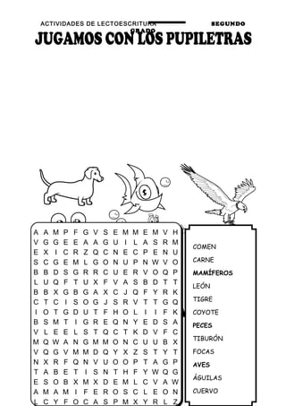 ACTIVIDADES DE LECTOESCRITURA SEGUNDO
GRADO
40
COMEN
CARNE
MAMÍFEROS
LEÓN
TIGRE
COYOTE
PECES
TIBURÓN
FOCAS
AVES
ÁGUILAS
CUERVO
A A M P F G V S E M M E M V H
V G G E E A A G U I L A S R M
E X I C R Z Q C N E C P E N U
S C G E M L G O N U P N W V O
B B D S G R R C U E R V O Q P
L U Q F T U X F V A S B D T T
B B X G B G A X C J Q F Y R K
C T C I S O G J S R V T T G Q
I O T G D U T F H O L I I F K
B S M T I G R E Q N Y E D S A
V L E E L S T Q C T K D V F C
M Q W A N G M M O N C U U B X
V Q G V M M D Q Y X Z S T Y T
N X R F Q N V U O O P T A G P
T A B E T I S N T H F Y W Q G
E S O B X M X D E M L C V A W
A M A M I F E R O S C L E O N
L C Y F O C A S P M X Y R L Z
 