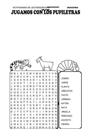 ACTIVIDADES DE LECTOESCRITURA SEGUNDO
GRADO
42
COMEN
CARNE
PLANTA
ARBUSTOS
PASTO
HIERBAS
RATÓN
RATA
ARDILLA
PERESOZO
GAVIOTA
PIRAÑA
M B L G F E W V M O X F V V W
Q V W X C R L U O B E P F I A
L G X E N A A D I L B E O I U
J C O E T I C V J O A Z X Q Y
L X M L S S M S Y N O S Z A E
X O Z L B A E E O S U D P W J
C Q O Y K F T T E Y P F P O O
N R M O V X A R Q P L A N T A
B Q Y Z S R E J A V S T S E F
L E D Q P P A T L A D H O T A
A R B U S T O S B Y I G K T O
R W O D P I D R X P G M A O W
D J Y C V P E V V I I R A K R
I W K A S I X I K P W R P N N
L O G R H F O W Z X M X A K X
L R U N V M V Q M V F D P Ñ S
A M A E J V B I D G W H Y O A
W M H W Q I U O G W M A O E Q
 