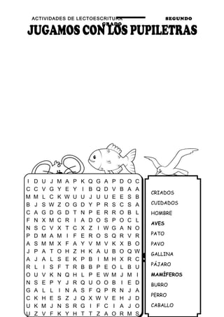 ACTIVIDADES DE LECTOESCRITURA SEGUNDO
GRADO
43
CRIADOS
CUIDADOS
HOMBRE
AVES
PATO
PAVO
GALLINA
PÁJARO
MAMÍFEROS
BURRO
PERRO
CABALLO
I D U J M A P K Q G A P D O C
C C V G Y E Y I B Q D V B A A
M M L C K W U U J U U E E S B
B J S W Z O G D Y P R S C S A
C A G D G D T N P E R R O B L
F N X M C R I A D O S P O C L
N S C V X T C X Z I W G A N O
P D M A M I F E R O S Q R V R
A S M M X F A Y V M V K X B O
J P A T O H Z H K A U B O Q W
A J A L S E K P B I M H X R C
R L I S F T R B B P E O L B U
O U V K N Q H L P E W M J M I
N S E P Y J R Q U O O B I E D
G A L L I N A S F Q P R N J A
C K H E S Z J Q X W V E H J D
U K M J N S R G I F C I A J O
U Z V F K Y H T T Z A O R M S
 