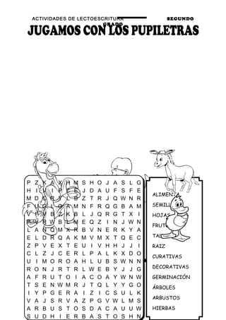 ACTIVIDADES DE LECTOESCRITURA SEGUNDO
GRADO
44
ALIMENTA
SEMILLA
HOJAS
FRUTO
TALLO
RAIZ
CURATIVAS
DECORATIVAS
GERMINACIÓN
ÁRBOLES
ARBUSTOS
HIERBAS
P Z K A X H M S H O J A S L G
H I V I P C E J D A U F S F E
M D C R Y L B Z T R J Q W N R
F U G L O A M N F R Q G B A M
V F V B Z K B L J Q R G T X I
P V R W B L M E Q Z I N J W N
L A N Q M X R B V N E R K Y A
E L D R Q A K M V M X T Q E C
Z P V E X T E U I V H H J J I
C L Z J C E R L P A L K X D O
U I M O R O A H L U B S W N N
R O N J R T R L W E B Y J J G
A F R U T O I A C O A Y W N W
T S E N W M R J T Q L Y Y G O
I Y P G E R A I Z I C S U L K
V A J S R V A Z P G V W L M S
A R B U S T O S D A C A U U W
S U D H I E R B A S T O S H N
 