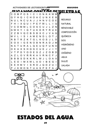 ACTIVIDADES DE LECTOESCRITURA SEGUNDO
GRADO
49
RECURSO
NATURAL
RENOVABLE
COMPOSICIÓN
QUÍMICA
DOS
HIDRÓGENO
UNO
OXÍGENO
AGUA
DULCE
SALADA
C O M P O S I C I O N K K W M
Q Y H Q I C H O A C U N X E B
N U L N C U A J J H N V C O E
F H I X Q U I P E F W L L I Q
V C O M M L C O S C U J L Z N
G W H Y I G T U K D R Y R U E
Z Z B V Q C B S B X C J V A Q
M V L I S I A M E N D L O T J
R B T R Z K T G L K O S J L D
E O X I G E N O B N R A D J M
N A T U R A L Q E U Q F U N O
O K A X S H G G C U E J J I Y
V T P D Y O O E S Z J Z O B D
A Z L O V R R K A V R N C F J
B B B S D K K R L W J L O A X
L E O I M X W L A O I B E G I
E E H M V I S R D J Q D Z U I
P J K W O N T U A S P E F A J
 