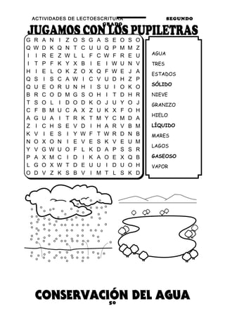 ACTIVIDADES DE LECTOESCRITURA SEGUNDO
GRADO
50
AGUA
TRES
ESTADOS
SÓLIDO
NIEVE
GRANIZO
HIELO
LÍQUIDO
MARES
LAGOS
GASEOSO
VAPOR
G R A N I Z O S G A S E O S O
Q W D K Q N T C U U Q P M M Z
I I R E Z W L L F C W F R E U
I T P F K Y X B I E I W U N V
H I E L O K Z O X Q F W E J A
Q S I S C A W I C V U D H Z P
Q U E O R U N H I S U I O K O
B R C O D M G S O H I T D H R
T S O L I D O D K O J U Y O J
C F B M U C A X Z U K X F O H
A G U A I T R K T M Y C M D A
Z I C H S E V D I H A R V B M
K V I E S I Y W F T W R D N B
N O X O N I E V E S K V E U M
Y V G W U O F L K D A P S S R
P A X M C I D I K A O E X Q B
L G O X W T D E U U I D U O H
O D V Z K S B V I M T L S K D
 