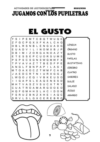 ACTIVIDADES DE LECTOESCRITURA SEGUNDO
GRADO
7
LENGUA
ÓRGANO
GUSTO
PAPILAS
GUSTATIVAS
CEREBRO
CUATRO
SABORES
DULCE
SALADO
ÁCIDO
AMARGO
Y S I P E M T C B Q T W U Q C
Z F G C P G X X F K A L C A Q
O B L R S N B L E N G U A D G
E U A D V I L I N O M X B J P
D B I M I Z O R G A N O A Z Y
E T E S S E P C U O R S U M S
P S P S C S G N S W Q M W F X
T P V A V A Z T T B E D F P E
A N G L F B N P A P I L A S I
M T O A X O C Z T W M F C A B
J A E D C R T N I U R X G G J
L W Q O J E Q I V B K E U S O
I I G A P S L E A Q E N S S D
M H T V A S Z V S U C X T R Y
C U A T R O A M A R G O O E O
H Q F G M H H S L A C I D O N
F S R U Z B N Z X H E I A Q C
D R V L S L G X C E R E B R O
 