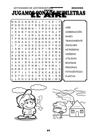 ACTIVIDADES DE LECTOESCRITURA SEGUNDO
GRADO
52
AIRE
COMBINACIÓN
GASES
TRANSPARENTE
INCOLORO
NITRÓGENO
OXÍGENO
UTILIDAD
RESPIRAR
PERSONAS
FOTOSÍNTESIS
PLANTAS
W N D C N Q R Z J T I K E I F
R G W O V Z F B G D O L U U N
P A T M W W N I T R O G E N O
I K K B T N H Q O Y A Y G J P
U T K I F A R L E K H A I R E
T P R N O O O M Q W R K W Y R
I O N A A C T G B H N G J W S
L T J C N D S Z O U K F Y G O
I A M I U S R E S P I R A R N
D J B O L U P L K T U Z F M A
A U B N S X P A P T R F D C S
D B R E R L L U R C O K J Q O
I A S I B S A O A E W K K Y X
F A S Q C P N M L T N X W U I
G K M F C A T X Q M C T R L G
Y P T I L Y A N Z K C A E Q E
C S F O T O S I N T E S I S N
L L K H V A K W Y O S M I W O
 