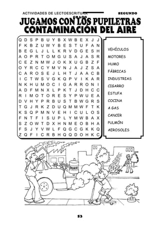 ACTIVIDADES DE LECTOESCRITURA SEGUNDO
GRADO
53
VEHÍCULOS
MOTORES
HUMO
FÁBRICAS
INDUSTRIAS
CIGARRO
ESTUFA
COCINA
A GAS
CANCER
PULMÓN
AEROSOLES
Q D S P B U Y B X W B E X J J
F K B Z U W Y B E S T U F A N
B E G L J L L K R V D G E S H
A O P R T O M G U S A J A S R
C E Z N M W J O K X U G B Z F
O Y R C C Y M V N J A J Z S A
C A R O S E J L H T J A A C B
I C T W S V G K Q P V I K A R
N K H U M O C I G A R R O N I
A D F M N X L P K T J D H C C
R I M O T O R E S Y P W U E A
D V H Y P R B U S T B W G R S
T G J R K Z D U Q M M W F T K
K S Q P M N V E H I C U L O S
F N T F I S U P L Y M W B A X
S Z O W T D X H N M E O B H A
F S J Y V W L F Q G C G K K Q
Z Q F I C R B H Q Q D O H K C
 
