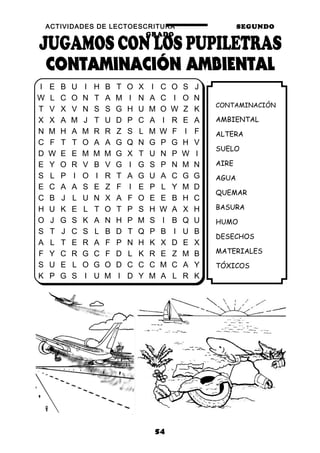 ACTIVIDADES DE LECTOESCRITURA SEGUNDO
GRADO
54
CONTAMINACIÓN
AMBIENTAL
ALTERA
SUELO
AIRE
AGUA
QUEMAR
BASURA
HUMO
DESECHOS
MATERIALES
TÓXICOS
I E B U I H B T O X I C O S J
W L C O N T A M I N A C I O N
T V X V N S S G H U M O W Z K
X X A M J T U D P C A I R E A
N M H A M R R Z S L M W F I F
C F T T O A A G Q N G P G H V
D W E E M M M G X T U N P W I
E Y O R V B V G I G S P N M N
S L P I O I R T A G U A C G G
E C A A S E Z F I E P L Y M D
C B J L U N X A F O E E B H C
H U K E L T O T P S H W A X H
O J G S K A N H P M S I B Q U
S T J C S L B D T Q P B I U B
A L T E R A F P N H K X D E X
F Y C R G C F D L K R E Z M B
S U E L O G O D C C C M C A Y
K P G S I U M I D Y M A L R K
 