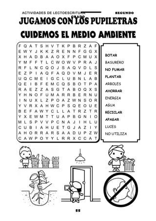 ACTIVIDADES DE LECTOESCRITURA SEGUNDO
GRADO
55
BOTAR
BASURERO
NO FUMAR
PLANTAR
ARBOLES
AHORRAR
ENERGIA
AGUA
RECICLAR
APAGAR
LUCES
NO UTILIZA
F Q A T S H V T K P B R Z A F
E W Y J K K Z R E N N F G G X
X H A D B A A O X F P C M U X
Y M F F T L C W O W V P R A J
R F L N C Q O J S A Q V D L S
E Z P I A Q F A Q D V M J E R
U Q C M E I G C L U B N L A B
Q E I B F E M C Q S B O T P A
R A E Z Z A S G T A B O Q X S
Y H N O F U M A R R B E R N U
I N U X L Z P O A Z W N S O R
Y V R X A H W C P S Q E O U E
B E F A W Y C L L A T R Z T R
Y X E W M T T U A P B G N I O
M L S P V V P C N A J I H L U
C U B I A H U E T G J A Z I Y
A H O R R A R S A A D U P Z W
C A W P O Y Y L R R X C C A T
 