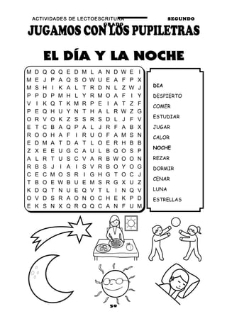 ACTIVIDADES DE LECTOESCRITURA SEGUNDO
GRADO
56
DIA
DESPIERTO
COMER
ESTUDIAR
JUGAR
CALOR
NOCHE
REZAR
DORMIR
CENAR
LUNA
ESTRELLAS
M D Q Q Q E D M L A N D W E I
M E J P A Q S O W U E A F P X
M S H I K A L T R D N L Z W J
P P D P M H L Y R M O A F I Y
V I K Q T K M R P E I A T Z F
P E Q H U Y N T H A L R W Z G
O R V O K Z S S R S D L J F V
E T C B A Q P A L J R F A B X
R O O H A F I R U O F A M S N
E D M A T D A T L O E R H B B
Z X E E U G C A U L B Q O S P
A L R T U S C V A R B W O O N
R B S J I A I S V R B O Y O G
C E C M O S R I G H G T O C J
T B O E W B U E M S R G X U Z
K D Q T N U E Q V T L I N Q V
O V D S R A O N O C H E K P D
E K S N X Q R Q Q C A N F U M
 