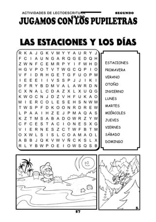 ACTIVIDADES DE LECTOESCRITURA SEGUNDO
GRADO
57
ESTACIONES
PRIMAVERA
VERANO
OTOÑO
INVIERNO
LUNES
MARTES
MIÉRCOLES
JUEVES
VIERNES
SÁBADO
DOMINGO
R K A J G K V M Y Y A U R Y J
F C I A U N G A R Q G E D Q H
Z W N F C E M R P Y I F W H D
H G V P O T V T W G C Q P I O
V F I D R H G E T G F U O P M
I E E E I I V S S P J J I K I
D F R Y B D M V A L A W R D N
C X N A L C D A Z X L X U Q G
K W O C N J D Z V H F U K A O
M I E R C O L E S E H S N W M
T W S P F D K O O N R D R E W
L P A A I H Z E J P M A Q A S
K Z T M S A B A D O W R Z Y W
C F C E S T A C I O N E S X G
V I E R N E S Z C T W F B T M
O X W L S I S L C O A M A O L
A B B J Q K V W V Ñ C K S L X
R L Y B W P O E I O W S Q S B
 