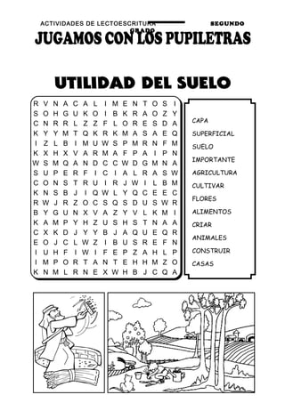 ACTIVIDADES DE LECTOESCRITURA SEGUNDO
GRADO
58
CAPA
SUPERFICIAL
SUELO
IMPORTANTE
AGRICULTURA
CULTIVAR
FLORES
ALIMENTOS
CRIAR
ANIMALES
CONSTRUIR
CASAS
R V N A C A L I M E N T O S I
S O H G U K O I B K R A O Z Y
C N R R L Z Z F L O R E S D A
K Y Y M T Q K R K M A S A E Q
I Z L B I M U W S P M R N F M
K X H X V A R M A F P A I P N
W S M Q A N D C C W D G M N A
S U P E R F I C I A L R A S W
C O N S T R U I R J W I L B M
K N S B J I Q W L Y Q C E E C
R W J R Z O C S Q S D U S W R
B Y G U N X V A Z Y V L K M I
K A M P Y H Z U S H S T N A A
C X K D J Y Y B J A Q U E Q R
E O J C L W Z I B U S R E F N
I U H F I W I F E P Z A H L P
I M P O R T A N T E H H M Z O
K N M L R N E X W H B J C Q A
 
