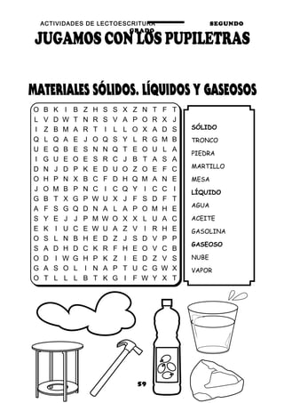 ACTIVIDADES DE LECTOESCRITURA SEGUNDO
GRADO
59
SÓLIDO
TRONCO
PIEDRA
MARTILLO
MESA
LÍQUIDO
AGUA
ACEITE
GASOLINA
GASEOSO
NUBE
VAPOR
O B K I B Z H S S X Z N T F T
L V D W T N R S V A P O R X J
I Z B M A R T I L L O X A D S
Q L Q A E J O Q S Y L R G M B
U E Q B E S N N Q T E O U L A
I G U E O E S R C J B T A S A
D N J D P K E D U O Z O E F C
O H P N X B C F D H Q M A N E
J O M B P N C I C Q Y I C C I
G B T X G P W U X J F S D F T
A F S G Q D N A L A P O M H E
S Y E J J P M W O X X L U A C
E K I U C E W U A Z V I R H E
O S L N B H E D Z J S D V P P
S A D H D C K R F H E O V C B
O D I W G H P K Z I E D Z V S
G A S O L I N A P T U C G W X
O T L L L B T K G I F W Y X T
 