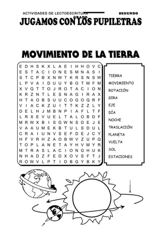ACTIVIDADES DE LECTOESCRITURA SEGUNDO
GRADO
60
TIERRA
MOVIMIENTO
ROTACIÓN
GIRA
EJE
DÍA
NOCHE
TRASLACIÓN
PLANETA
VUELTA
SOL
ESTACIONES
E D H S K X L A E I H H O V C
E S T A C I O N E S M N A S I
S T C P B X N W T K R S N S W
L P V A I D U U Y B O T M F M
X V Q T T O J R O T A C I O N
K R Z N T L E S N A G I R A X
H T A O B S U U C O G O Q R F
V I A C K Z U I T T K Z Z L Y
D E L H J M B N P I A F L T F
L R X E V U E L T A L O B D F
M R W X B I S G W N S D E J E
V A A U M E K B T U L S D U L
C R A I U N V S E F D E J C Y
H F V R H Z A O B W V Z U P Q
T O P L A N E T A Y H V M Y R
M T R A S L A C I O N G H U K
N H A D Z F E D X O V S F T J
R O W V L P T I D B G Y B K Y
 