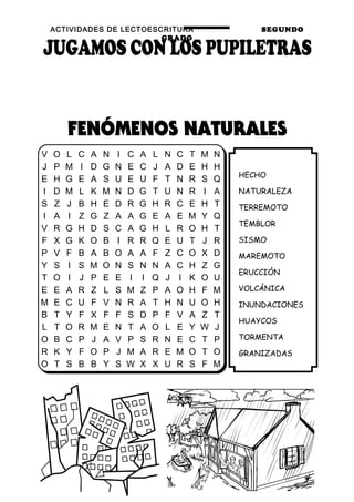 ACTIVIDADES DE LECTOESCRITURA SEGUNDO
GRADO
61
HECHO
NATURALEZA
TERREMOTO
TEMBLOR
SISMO
MAREMOTO
ERUCCIÓN
VOLCÁNICA
INUNDACIONES
HUAYCOS
TORMENTA
GRANIZADAS
V O L C A N I C A L N C T M N
J P M I D G N E C J A D E H H
E H G E A S U E U F T N R S Q
I D M L K M N D G T U N R I A
S Z J B H E D R G H R C E H T
I A I Z G Z A A G E A E M Y Q
V R G H D S C A G H L R O H T
F X G K O B I R R Q E U T J R
P V F B A B O A A F Z C O X D
Y S I S M O N S N N A C H Z G
T O I J P E E I I Q J I K O U
E E A R Z L S M Z P A O H F M
M E C U F V N R A T H N U O H
B T Y F X F F S D P F V A Z T
L T O R M E N T A O L E Y W J
O B C P J A V P S R N E C T P
R K Y F O P J M A R E M O T O
O T S B B Y S W X X U R S F M
 