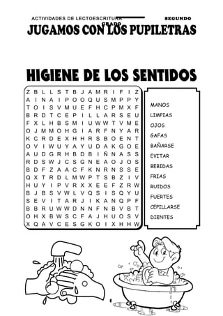ACTIVIDADES DE LECTOESCRITURA SEGUNDO
GRADO
8
MANOS
LIMPIAS
OJOS
GAFAS
BAÑARSE
EVITAR
BEBIDAS
FRIAS
RUIDOS
FUERTES
CEPILLARSE
DIENTES
Z B L L S T B J A M R I F I Z
A I N A I P O O Q U S M P P Y
T O I S V M U E F H C P M X F
B R D T C E P I L L A R S E U
F X L H B S M I U W W T V M E
O J M M O H G I A R F N Y A R
K C R D E X H H R S B O E N T
O V I W U Y A Y U D A K G O E
A U D G R H B D B I Ñ N A S S
R D S W J C S G N E A O J O S
B D F Z A A C F K N R N S S E
Q X T R D L M W P T S B Z I V
H U Y I P V R X X E E F Z R W
B J B S V W L V Q S I S Q Y U
S E V I T A R J I K A N Q P F
B B R U W W D N N F N B V B T
O H X B W S C F A J H U O S V
X Q A V C E S G K O I X H H W
 