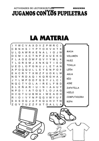 ACTIVIDADES DE LECTOESCRITURA SEGUNDO
GRADO
62
MASA
VOLUMEN
NUEZ
TOALLA
LEÑA
AGUA
RÍO
AIRE
ZAPATILLA
HIELO
COMPUTADORA
ROPA
I Y W C V A X D V Z P W R C I
C B N H S I Y P Y O H V H T K
U L Q A W R A E N A L I O J W
O C M I A C T N P Z A U E K G
F L A O E O W F G V Y Y M L K
T L G R S M J X N K Q T I E O
U E D L G P G N U J L E T A N
A P O Q Q U L L E Y E N P O F
E A C R Y T X W Z F U O K L M
N G Y R D A Q I K Q R G H A J
J Y L M P D O F G S Y J L C I
N Q C T Y O L A I R E L F B D
S L E Ñ A R I U I N I A A U Y
N P D I I A T O Q T L O J A G
H V Q T U U B W A I W E A D H
R I O I V Y N P Q G V W Y U F
E X S O G J A F K Q U H V T W
Z G Y T U Z Z F X T O A L L A
 