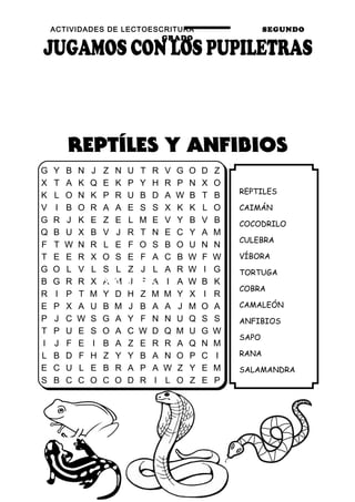 ACTIVIDADES DE LECTOESCRITURA SEGUNDO
GRADO
63
REPTILES
CAIMÁN
COCODRILO
CULEBRA
VÍBORA
TORTUGA
COBRA
CAMALEÓN
ANFIBIOS
SAPO
RANA
SALAMANDRA
G Y B N J Z N U T R V G O D Z
X T A K Q E K P Y H R P N X O
K L O N K P R U B D A W B T B
V I B O R A A E S S X K K L O
G R J K E Z E L M E V Y B V B
Q B U X B V J R T N E C Y A M
F T W N R L E F O S B O U N N
T E E R X O S E F A C B W F W
G O L V L S L Z J L A R W I G
B G R R X A M J F A I A W B K
R I P T M Y D H Z M M Y X I R
E P X A U B M J B A A J M O A
P J C W S G A Y F N N U Q S S
T P U E S O A C W D Q M U G W
I J F E I B A Z E R R A Q N M
L B D F H Z Y Y B A N O P C I
E C U L E B R A P A W Z Y E M
S B C C O C O D R I L O Z E P
SAMPLE
 