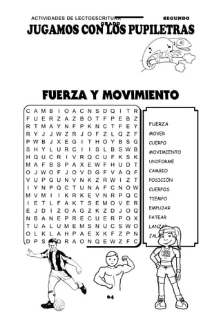 ACTIVIDADES DE LECTOESCRITURA SEGUNDO
GRADO
64
FUERZA
MOVER
CUERPO
MOVIMIENTO
UNIFORME
CAMBIO
POSICIÓN
CUERPOS
TIEMPO
EMPUJAR
PATEAR
LANZAR
JALAR
C A M B I O A C N S D Q I T R
F U E R Z A Z B O T F P E B Z
R T M A Y N F P K N C T F E Y
R Y J J W Z R J O F Z L Q Z F
P W B J X E G I T H O Y B S G
S H Y L U R C I I S L B S W B
H Q U C R I V R Q C U F K S K
M A F B S P A X E W F H U D T
O J W O F J O V D G F V A Q F
V U P G U N V N K Z R W I Z T
I Y N P Q C T U N A F C N O W
M V M I I K R K E V N R P Q C
I E T L F A K T S E M O V E R
E J D I Z O A G Z K Z D J O Q
N B A N E P R E C U E R P O X
T U A L U M E M S N U C S W O
O L K L A H P A E X K F Z P N
D P S A Q R A O N Q E W Z F C
 
