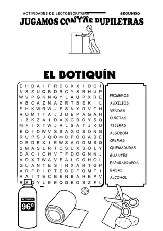 ACTIVIDADES DE LECTOESCRITURA SEGUNDO
GRADO
65
PRIMEROS
AUXILIOS
VENDAS
CURITAS
TIJERAS
ALGODÓN
CREMAS
QUEMADURAS
GUANTES
ESPARADRAPOS
GASAS
ALCOHOL
E H D A I F R D S X X I O C I
N S Z U Q B D R C Y S R H U P
W V P G K N G Y L A U P X R E
V B C A Z N A Z R T B E K I L
P H K W R W J E S N Y D V T H
R O M T T A J J D E P A G A H
I Z K Z A I D A X G B O Y S Q
M F I X T W J R L S A T J K U
E Q I D W V S S A G O S O N G
R U P S J Q O M B P O Q A B E
O E D E X I E W S A O D M S Q
S M A S L R T C S U X S O L Y
D A C I C H V T F D O G N N J
V D X T W A V E A L C O H O L
G U A N T E S I N X A R T G P
A R F P I P T E B D F Q M T I
A A I T E C B E N B A H E P V
R S Q Y L E E Q Q E O S Z F L
 