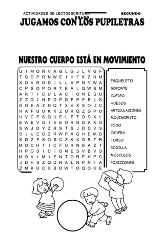 ACTIVIDADES DE LECTOESCRITURA SEGUNDO
GRADO
9
ESQUELETO
SOPORTE
CUERPO
HUESOS
ARTICULACIONES
MOVIMIENTO
CODO
CADERA
TORSO
RODILLA
MÚSCULOS
POSICIONES
U I M O N V A G L G J L V G F
T G D P R N W E I H F K Z H M
X O V R O D I L L A P N Y W A
C P S O P O R T E A L Q W S M
A R T I C U L A C I O N E S U
Z Z Q I H F D P D F P F B L S
G O E A Z N Q T X V X S O J C
H A F U U K K Z U K Q Z G P U
U V C E S Q U E L E T O C X L
E W E V O I E E O R D O A X O
S W J D Y Z R S T S J D D V S
O J U E G Z R W P X G H E M B
S D Z F S O S C Z K X G R T R
M O D H T I C F U R N B A Z T
H P O S I C I O N E S V B V S
M O V I M I E N T O R E H P G
J D H S Z Q D R A L N P N I A
Z M K U C X B O W T O Q O K E
 