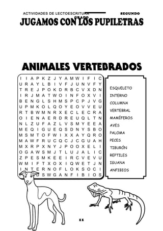 ACTIVIDADES DE LECTOESCRITURA SEGUNDO
GRADO
11
ESQUELETO
INTERNO
COLUMNA
VERTEBRAL
MAMÍFEROS
AVES
PALOMA
PECES
TIBURÓN
REPTILES
IGUANA
ANFIBIOS
I I A P K Z J Y A M W I F I C
U R A Y L B I V F J U N V F Y
T R E J P O K D R B C V X D N
I R J M A T W O I N F O X V I
B E N G L S H M S P C P J V G
U P M K O L Q O Y E O V V E U
R T B W M N R X E C L E C R A
O I E N A E R D R E U Q L T N
N L Z U F A Z L V S M Y E E A
M E Q I G U E Q S D N Y S B O
M S M T O F W I X X A Y Q R O
M A W F R U C Q C J C G U A H
M X R P X N Y J P O O X E L I
O G A W S M J T L U J A L I C
Z P E S M K E E I R C V E V U
W M I F T X O X I Q W E T J N
I N T E R N O F L O K S O C I
P Y U D S W G A N F I B I O S
 