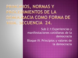Sub 2.1:Experiencias y
manifestaciones cotidianas de la
democracia
Bloque IV. Principios y valores de
la democracia
 