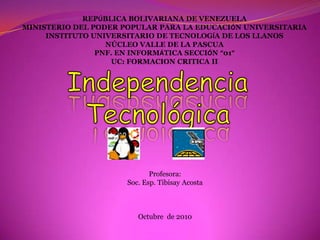 REPÚBLICA BOLIVARIANA DE VENEZUELA MINISTERIO DEL PODER POPULAR PARA LA EDUCACIÓN UNIVERSITARIA INSTITUTO UNIVERSITARIO DE TECNOLOGÍA DE LOS LLANOS NÚCLEO VALLE DE LA PASCUA PNF. EN INFORMÁTICA SECCIÓN “01” UC: FORMACION CRITICA II Independencia Tecnológica Profesora:  Soc. Esp. Tibisay Acosta  Octubre  de 2010  