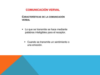 CARACTERÍSTICAS DE LA COMUNICACIÓN
VERBAL
 Lo que se transmite se hace mediante
palabras inteligibles para el receptor.
 Cuando se transmite un sentimiento o
una emoción.
COMUNICACIÓN VERVAL
 