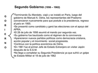 G O B I E R N O Segundo Gobierno  (1956 – 1962)  Terminando Su Mandato, viajó y se instaló en Paris, luego del gobierno de Manuel A. Odria, los representantes del Pradismo  convencieron nuevamente para que postule a la presidencia, regreso al país en 1955. Se presentó como candidato y ganó las elecciones con el apoyo del APRA. El 28 de julio de 1956 asumió el mando por segunda vez. Su gobierno fue bautizado como el régimen de la convivencia Aparecieron nuevos partidos políticos como democracia cristiana, acción popular y el movimiento  social progresista. Continuo con la política económica de Odría. En 1961 fue el primer Jefe de Estado Extranjero en visitar Japón después de la S.G.M. No llego a completar su Segunda Presidencia ya que sufrió un golpe de Estado Militar el 18 de julio de 1962  
