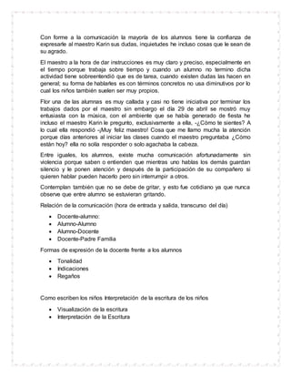 Con forme a la comunicación la mayoría de los alumnos tiene la confianza de
expresarle al maestro Karin sus dudas, inquietudes he incluso cosas que le sean de
su agrado.
El maestro a la hora de dar instrucciones es muy claro y preciso, especialmente en
el tiempo porque trabaja sobre tiempo y cuando un alumno no termino dicha
actividad tiene sobreentendió que es de tarea, cuando existen dudas las hacen en
general; su forma de hablarles es con términos concretos no usa diminutivos por lo
cual los niños también suelen ser muy propios.
Flor una de las alumnas es muy callada y casi no tiene iniciativa por terminar los
trabajos dados por el maestro sin embargo el día 29 de abril se mostró muy
entusiasta con la música, con el ambiente que se había generado de fiesta he
incluso el maestro Karin le pregunto, exclusivamente a ella, -¿Cómo te sientes? A
lo cual ella respondió -¡Muy feliz maestro! Cosa que me llamo mucha la atención
porque días anteriores al iniciar las clases cuando el maestro preguntaba ¿Cómo
están hoy? ella no solía responder o solo agachaba la cabeza.
Entre iguales, los alumnos, existe mucha comunicación afortunadamente sin
violencia porque saben o entienden que mientras uno hablas los demás guardan
silencio y le ponen atención y después de la participación de su compañero si
quieren hablar pueden hacerlo pero sin interrumpir a otros.
Contemplan también que no se debe de gritar, y esto fue cotidiano ya que nunca
observe que entre alumno se estuvieran gritando.
Relación de la comunicación (hora de entrada y salida, transcurso del día)
 Docente-alumno:
 Alumno-Alumno
 Alumno-Docente
 Docente-Padre Familia
Formas de expresión de la docente frente a los alumnos
 Tonalidad
 Indicaciones
 Regaños
Como escriben los niños Interpretación de la escritura de los niños
 Visualización de la escritura
 Interpretación de la Escritura
 