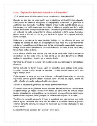 Curso: “Exploracióndel medio Natural en el Preescolar”
¿Qué temáticas se abordan relacionados con el campo de exploración?
Durante los tres días de observación solo el día 26 de abril del 2016 el educador
Karin pidió a los alumnos recogieran su engargolado y buscaran un globo con el
cual tenían que iluminarlo, recortarlo y pegarlo en sus libreta, cuando Dorian uno de
los alumnos me pidió ayuda para encontrar el globo me percate que dicho globo
estaba después de un separador que decía “Exploración y conocimiento del mundo”
sin embargo no pude comprender la relación del globo y dicho campo formativo,
debido a que el educador no dio ninguna explicación alguna del porque se realizaba
dicha actividad.
Dicho día la promotora de salud también trabajo con los alumnos el tema del
cuidado del planeta, es decir, les dio ejemplos de que hacia feliz y que hacia triste
a la tierra. La cual les dejo de tarea que del ya mencionado engargolado buscaran
la hoja donde tenían que elaborar un móvil de lo visto en clase, lo que hace feliz y
lo que hace triste a la tierra.
En la jornada anterior me percate que una de las situaciones didácticas que se
abordaban era los seres vivos, la cual el día 27 de abril del 2016 se reforzó
realizando unos títeres, dirigido por el maestro Karin.
Identificar las áreas en la escuela y en el aula que se usan como apoyo para trabajar
el campo.
Dentro del aula no tienen ningún lugar en específico para trabajar este campo
formativo pero se pueden apoyar de su mesa, o incluso acondicionar el salón para
lograr trabajar en él.
En la escuela los espacios son muy limitados por lo cual tampoco hay un espacio
específico pero se pueden utilizar espacios como el área de juegos, afuera del
salón, el patio principal o incluso el salón de música.
Solicitar al educador sugerencias de trabajo para la intervención:
El maestro Karin me sugirió tratar temas referente a los experimentos, debido a que
el febrero-marzo ya habían abordado los temas de seres vivos he incluso habían
llevado a los alumnos a el zoológico; no me comento en específico que experimento
quería sin embargo eso me sugirió porque sería de interés para los alumnos.
También me comentó que podía vincular la tecnología con este campo, que podía
buscar alguna red social adecuada para los alumnos y a través de esta yo pudiera
estar en contacto con ello, he incluso me mandaran evidencias o trabajos por este
mismo medio.
La docente trabaja aspectos de " Ciencia " en su clase
 