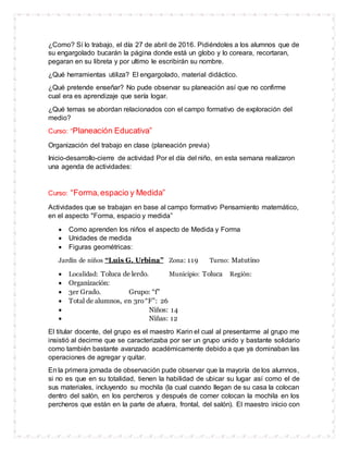 ¿Como? Sí lo trabajo, el día 27 de abril de 2016. Pidiéndoles a los alumnos que de
su engargolado bucarán la página donde está un globo y lo coreara, recortaran,
pegaran en su libreta y por ultimo le escribirán su nombre.
¿Qué herramientas utiliza? El engargolado, material didáctico.
¿Qué pretende enseñar? No pude observar su planeación así que no confirme
cual era es aprendizaje que sería logar.
¿Qué temas se abordan relacionados con el campo formativo de exploración del
medio?
Curso: “Planeación Educativa”
Organización del trabajo en clase (planeación previa)
Inicio-desarrollo-cierre de actividad Por el día del niño, en esta semana realizaron
una agenda de actividades:
Curso: “Forma,espacio y Medida”
Actividades que se trabajan en base al campo formativo Pensamiento matemático,
en el aspecto "Forma, espacio y medida”
 Como aprenden los niños el aspecto de Medida y Forma
 Unidades de medida
 Figuras geométricas:
Jardín de niños “Luis G. Urbina” Zona: 119 Turno: Matutino
 Localidad: Toluca de lerdo. Municipio: Toluca Región:
 Organización:
 3er Grado. Grupo: “f”
 Total de alumnos, en 3ro“F”: 26
 Niños: 14
 Niñas: 12
El titular docente, del grupo es el maestro Karin el cual al presentarme al grupo me
insistió al decirme que se caracterizaba por ser un grupo unido y bastante solidario
como también bastante avanzado académicamente debido a que ya dominaban las
operaciones de agregar y quitar.
En la primera jornada de observación pude observar que la mayoría de los alumnos,
si no es que en su totalidad, tienen la habilidad de ubicar su lugar así como el de
sus materiales, incluyendo su mochila (la cual cuando llegan de su casa la colocan
dentro del salón, en los percheros y después de comer colocan la mochila en los
percheros que están en la parte de afuera, frontal, del salón). El maestro inicio con
 