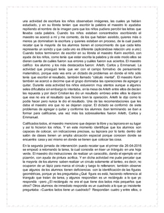 una actividad de escritura los niños observaban imágenes, las cuales ya habían
estudiado, y en su libreta tenían que escribir la palabra el maestro lo ayudaba
repitiendo el nombre de la imagen para que los niños pudiera percibir las letras que
llevaba cada palabra. Cuando los niños estaban concentrados escribiendo el
maestro se acercó a mí y me comento, de los que habían asistido, quieres más o
menos ya dominaban la escritura y quienes estaban en proceso, de la cual puedo
recatar que la mayoría de los alumnos tienen el conocimiento de que cada letra
representa un sonido y que cada uno es diferente (aplicándose relación uno a uno)
Cuando todos terminaron de escribir en su libreta el maestro Karin escribió, con
ayuda de los niños, como tenía que estar escrita la palabra y de este modo ellos se
dieran cuenta de cuáles fueron sus errores y cuáles fueron sus aciertos. El maestro
califico los alumno y los más destacados fueron: Arleth, Carlos y Emmanuel. La
actividad que prosiguió tenía que ver con el campo formativo de pensamiento
matemático, porque esta ves erra un dictado de problemas en donde el niño sólo
tenía que escribir el resultado, también llamado “cálculo mental”. El maestro Karin
también se acercó a decirme que el grupo dominaba las operaciones de agregar y
quitar. Durante esta actividad los niños estuvieron muy atentos aunque a algunos
seles dificultaba sin embargo lo intentaba, en la mesa de Arleth entre ellos de decían
las repuesta y por decir Cristian les dio un resultado erróneo entre ellos le dijeron
que ese no era el resultado que hiciera bien la operación, Arleth le dijo como lo
podía hacer pero nunca le dio el resultado. Una de las recomendaciones que les
daba el maestro era que no se dejaran copiar. El dictado se conformó de siete
problemas de agregar o quitar y conforme los alumnos iban terminando se iban a
formar para calificarse, una vez más los sobresalientes fueron Arleth, Carlos y
Emmanuel.
Calificados todos, el maestro menciono que dejaran la libre y su lapicera en su lugar
y así lo hicieron los niños. Y en este momento identifique que los alumnos son
capaces de colocar, sin indicaciones precisas, su lapicera por lo tanto dentro del
salón de clases tienen un amplia ubicación espacial porque conocen donde se
encuentra casa y así mismo en donde se tienen que colocar las cosa.
En la segunda jornada de intervención puedo recatar que el primer día 26-04-2016
se empezó a retomando la tarea, la cual consistía en traer un triángulo en una hoja
verde. El maestro dio instrucciones de realizar un caracolito, dando el ejemplo en el
pizarrón, con ayuda de pintura acrílica. Y en dicha actividad me pude percatar que
la mayoría de los alumno saben realizar un circulo solamente al tanteo, es decir, no
ocuparon de un lápiz para marca el circulo y luego lo rellenaron; también observe
que algunos de los alumnos tienen deficiencias con la identificación de las figuras
geométricas, porque yo les preguntaba-¿Qué figura es está, haciendo referencia al
triangulo que traían de tarea, y algunos respondían es un rectángulo a lo que yo
respondía –pero ¿El rectángulo no era el que tiene dos lados más pequeños que
otros? Otros alumnos de inmediato respondía es un cuadrado a lo que yo insistente
preguntaba –Cuantos lados tiene un cuadrado? Respondían cuatro y entre ellos, o
 